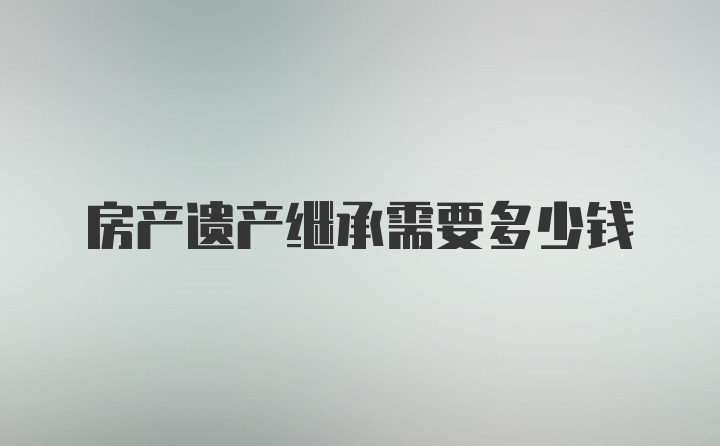 房产遗产继承需要多少钱