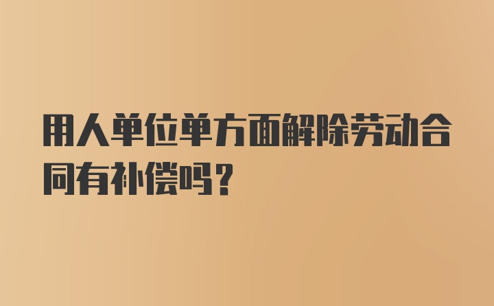 用人单位单方面解除劳动合同有补偿吗？