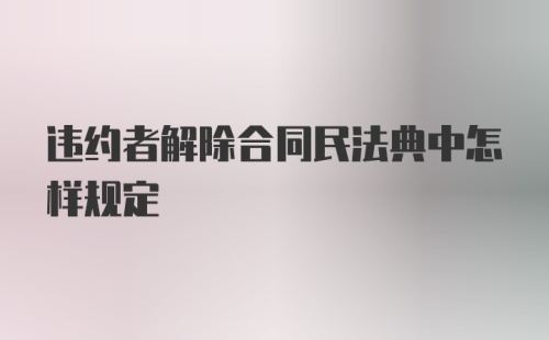 违约者解除合同民法典中怎样规定