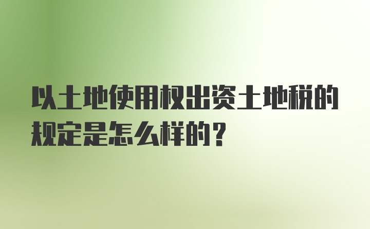 以土地使用权出资土地税的规定是怎么样的?