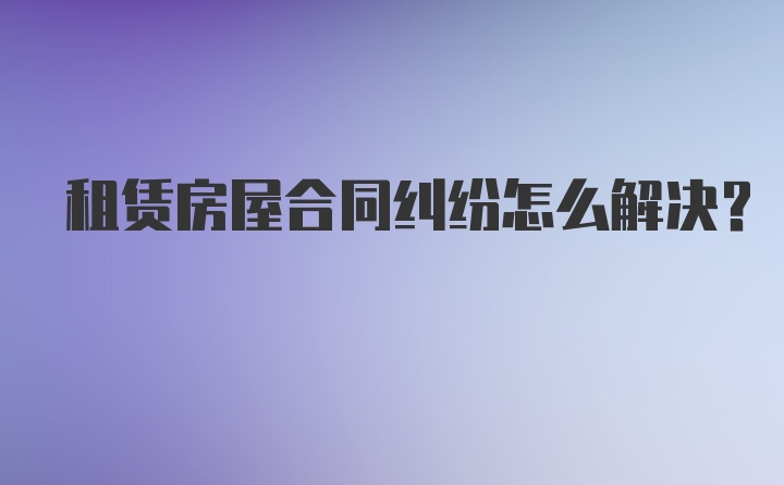 租赁房屋合同纠纷怎么解决?