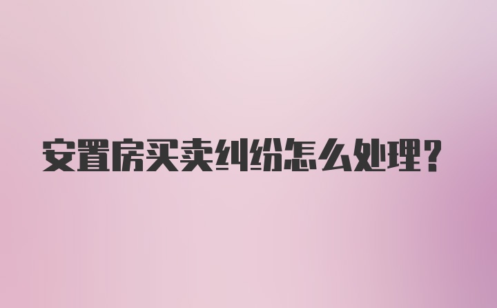 安置房买卖纠纷怎么处理？