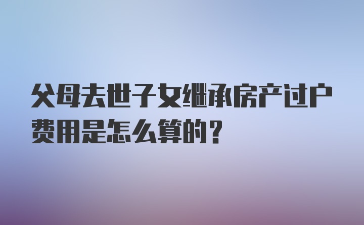 父母去世子女继承房产过户费用是怎么算的?