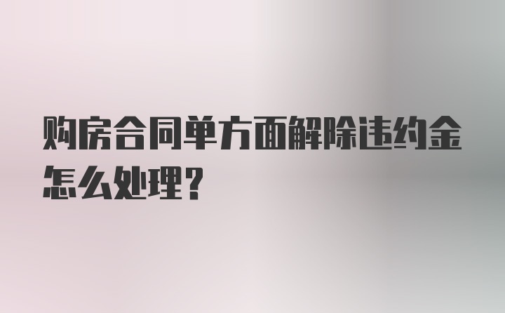 购房合同单方面解除违约金怎么处理?