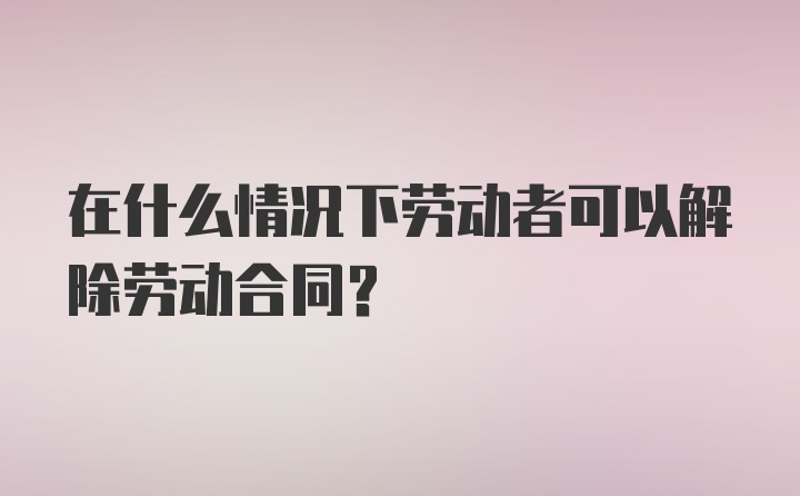 在什么情况下劳动者可以解除劳动合同？