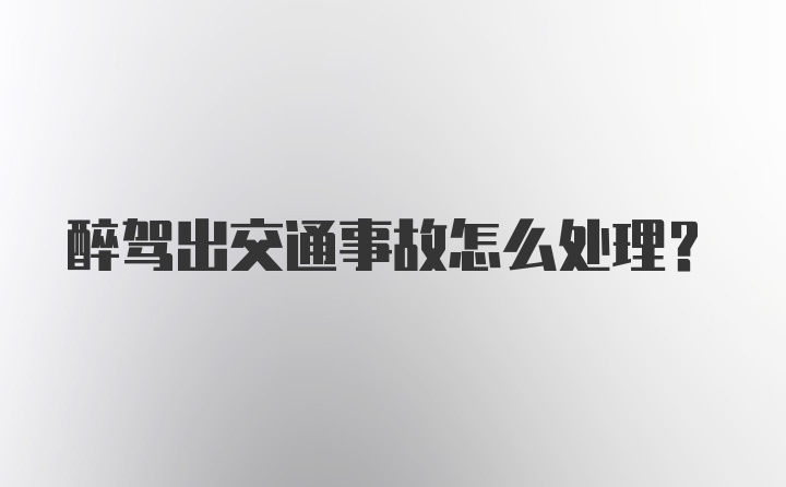 醉驾出交通事故怎么处理？