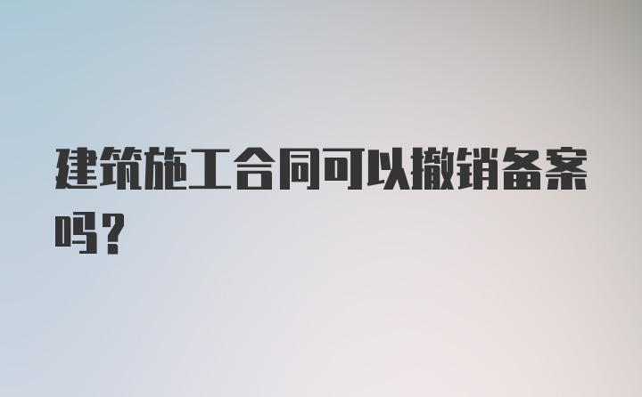 建筑施工合同可以撤销备案吗？