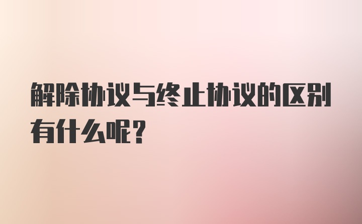 解除协议与终止协议的区别有什么呢？