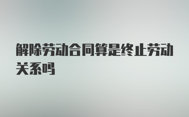 解除劳动合同算是终止劳动关系吗