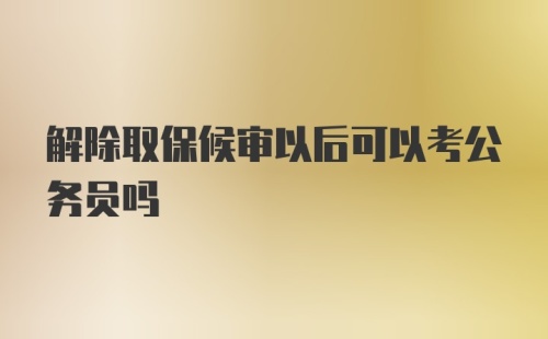 解除取保候审以后可以考公务员吗