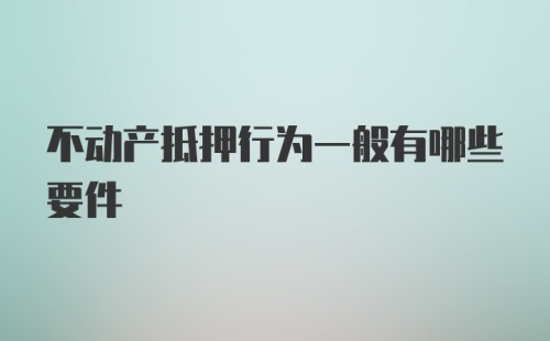 不动产抵押行为一般有哪些要件