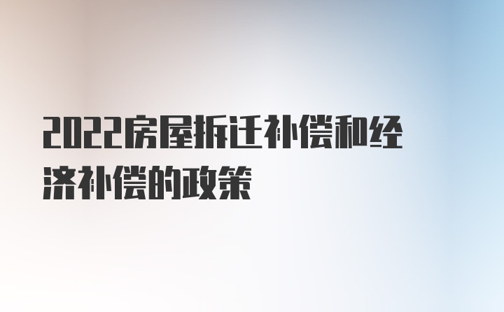 2022房屋拆迁补偿和经济补偿的政策