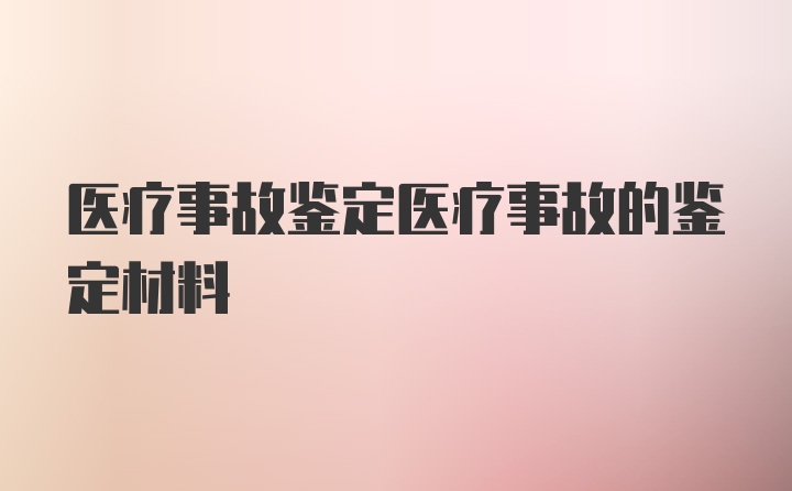 医疗事故鉴定医疗事故的鉴定材料