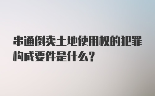 串通倒卖土地使用权的犯罪构成要件是什么?