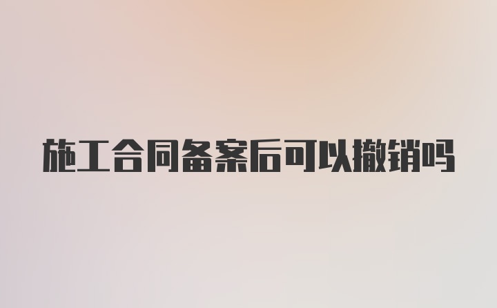 施工合同备案后可以撤销吗