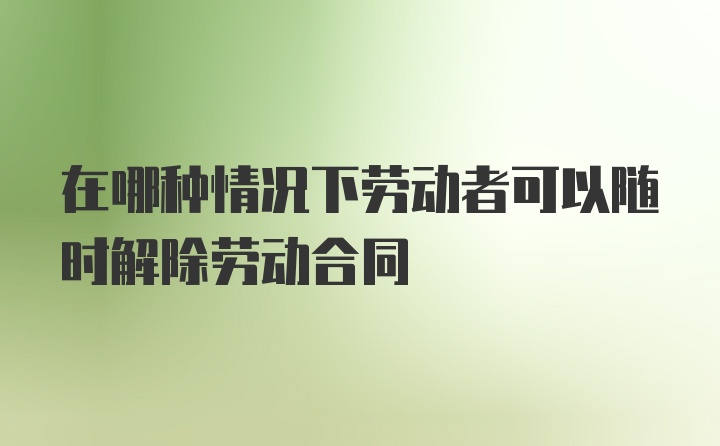 在哪种情况下劳动者可以随时解除劳动合同