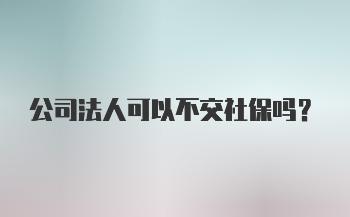 公司法人可以不交社保吗？