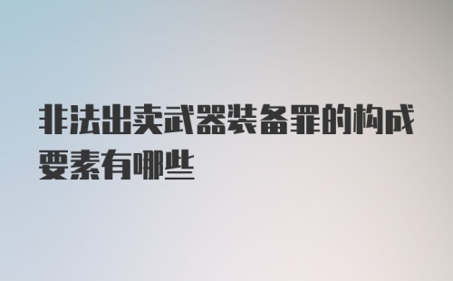 非法出卖武器装备罪的构成要素有哪些