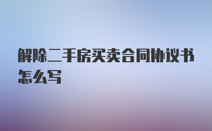 解除二手房买卖合同协议书怎么写