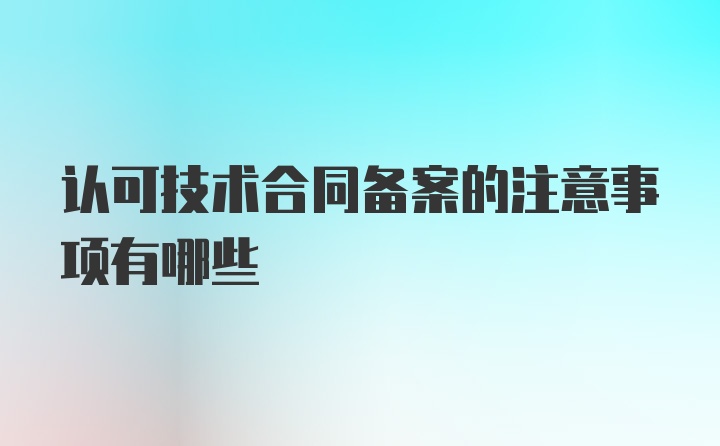 认可技术合同备案的注意事项有哪些