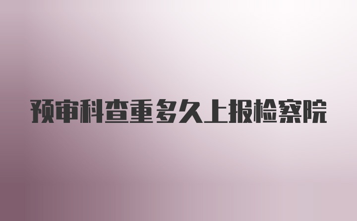 预审科查重多久上报检察院