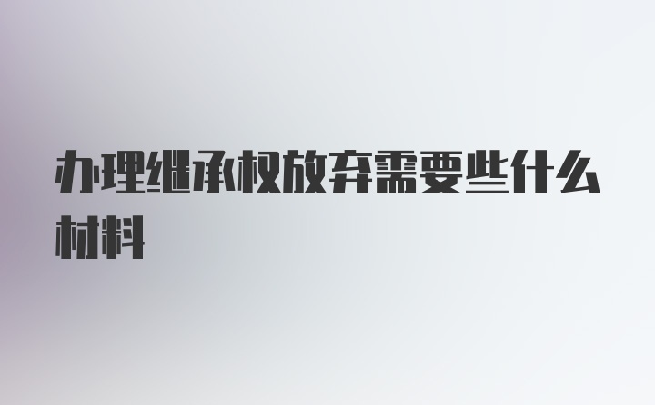 办理继承权放弃需要些什么材料