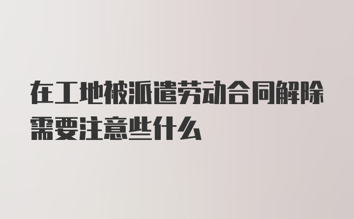 在工地被派遣劳动合同解除需要注意些什么