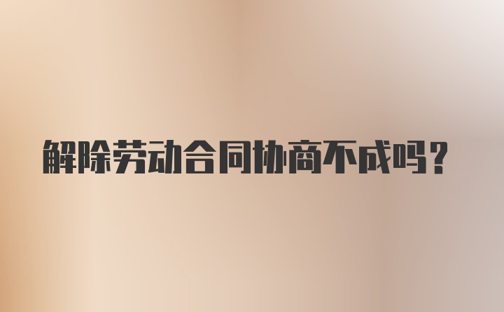 解除劳动合同协商不成吗？