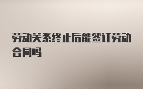 劳动关系终止后能签订劳动合同吗