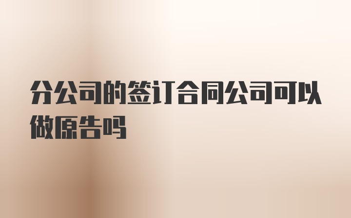 分公司的签订合同公司可以做原告吗