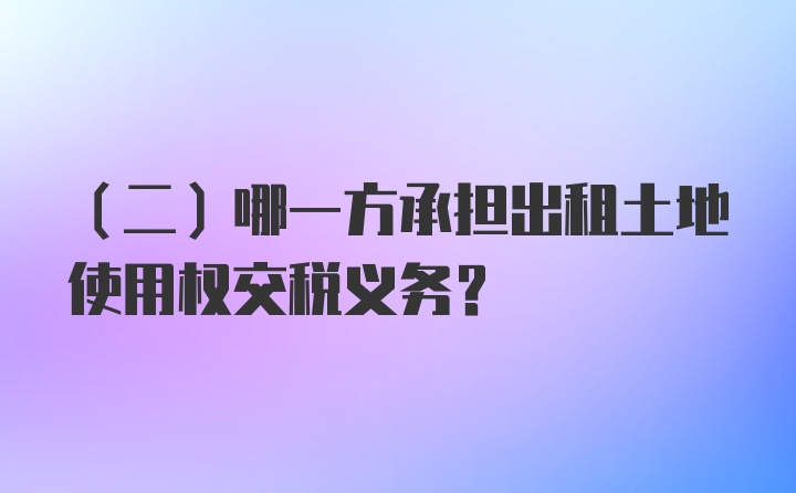 （二）哪一方承担出租土地使用权交税义务？