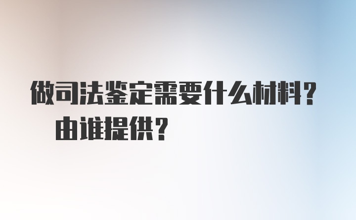 做司法鉴定需要什么材料? 由谁提供？