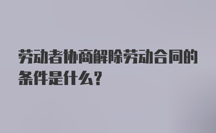 劳动者协商解除劳动合同的条件是什么？