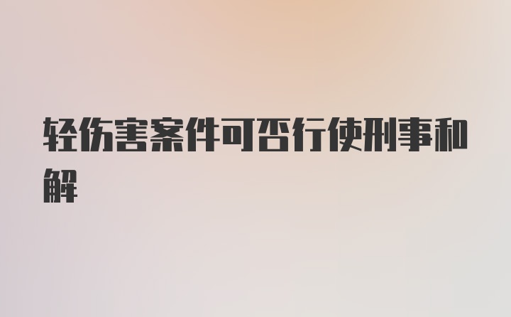 轻伤害案件可否行使刑事和解