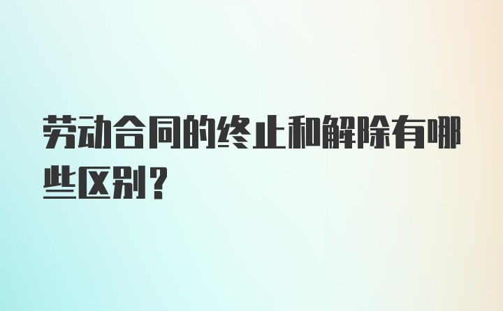 劳动合同的终止和解除有哪些区别?