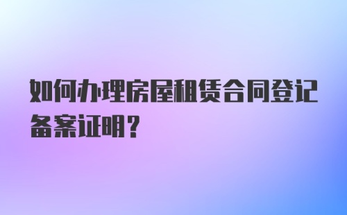 如何办理房屋租赁合同登记备案证明？