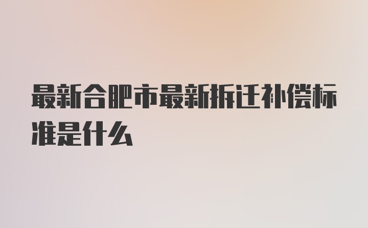 最新合肥市最新拆迁补偿标准是什么