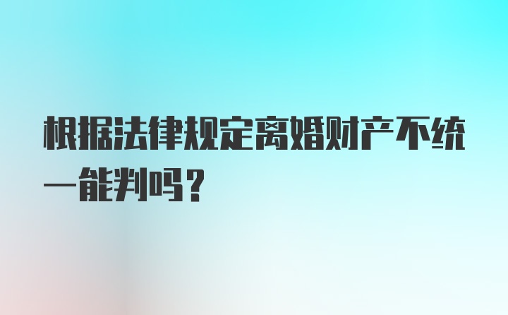 根据法律规定离婚财产不统一能判吗？