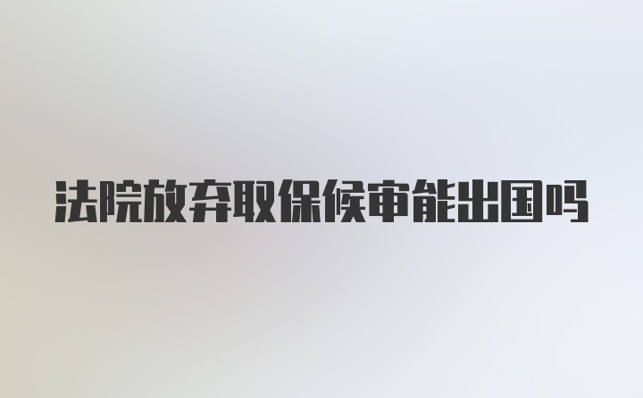 法院放弃取保候审能出国吗