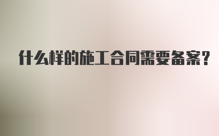 什么样的施工合同需要备案？