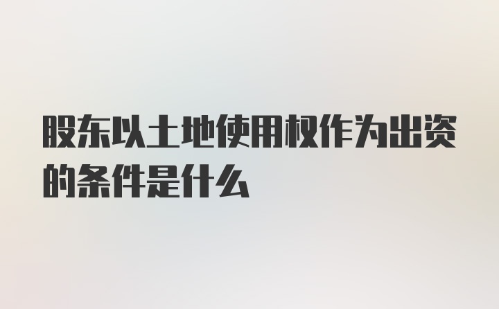 股东以土地使用权作为出资的条件是什么