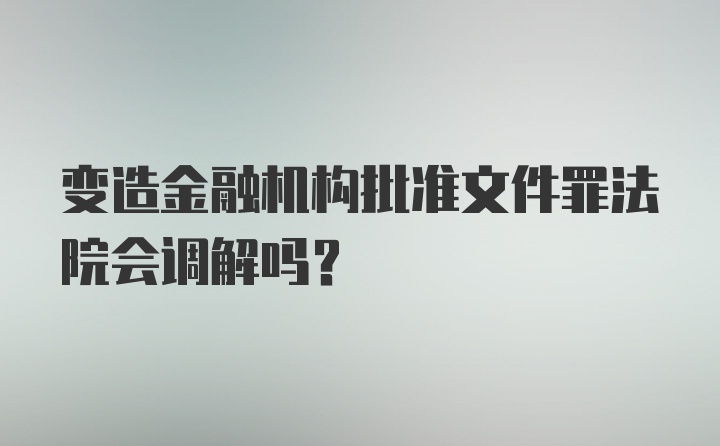 变造金融机构批准文件罪法院会调解吗？