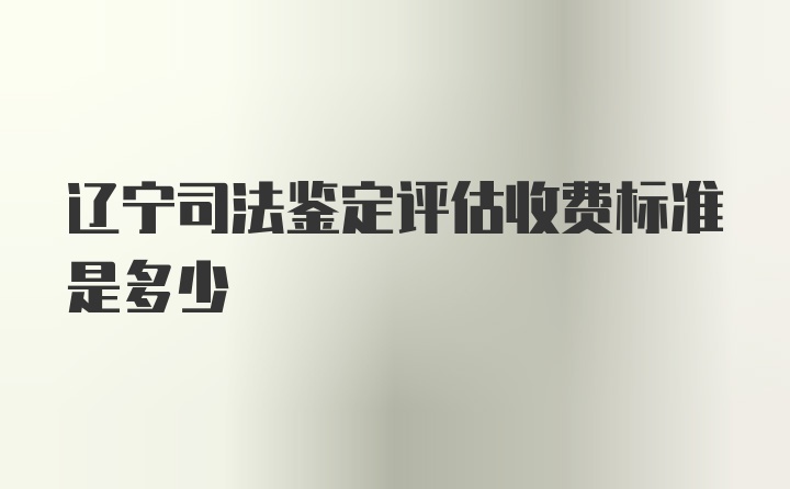 辽宁司法鉴定评估收费标准是多少