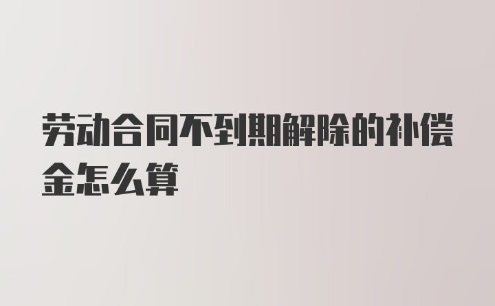 劳动合同不到期解除的补偿金怎么算