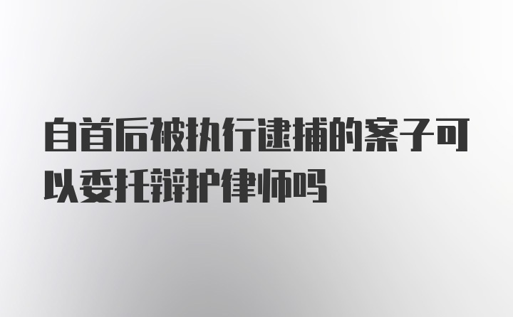 自首后被执行逮捕的案子可以委托辩护律师吗