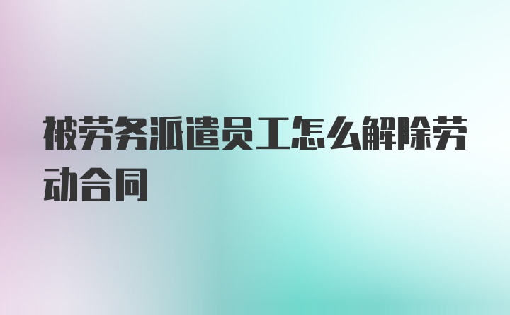 被劳务派遣员工怎么解除劳动合同