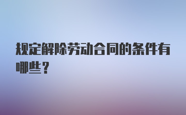 规定解除劳动合同的条件有哪些？