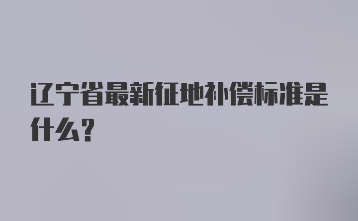 辽宁省最新征地补偿标准是什么？