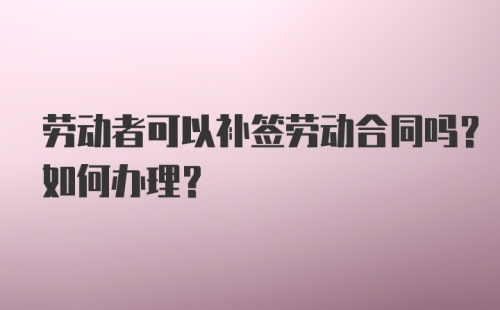 劳动者可以补签劳动合同吗？如何办理？