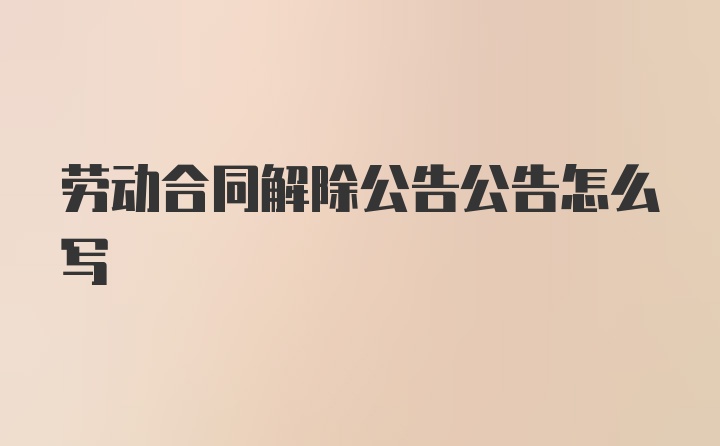 劳动合同解除公告公告怎么写